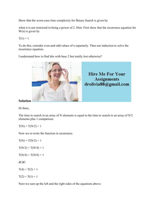 Show that the worst-case time complexity for Binary Search is given by
when n is not restricted to being a power of 2. Hint: First show that the recurrence equation for
W(n) is given by
T(1) = 1
To do this, consider even and odd values of n separately. Then use induction to solve the
recurrence equation.
I understand how to find this with base 2 but totally lost otherwise?
Solution
Hi there,
The time to search in an array of N elements is equal to the time to search in an array of N/2
elements plus 1 comparison.
T(N) = T(N/2) + 1
Now we re-write the function in recurrence.
T(N) = T(N/2) + 1
T(N/2) = T(N/4) + 1
T(N/4) = T(N/8) + 1
â€¦â€¦
T(4) = T(2) + 1
T(2) = T(1) + 1
Next we sum up the left and the right sides of the equations above:
 