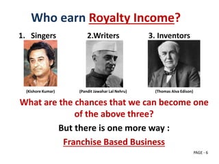 Who earn Royalty Income?
1. Singers 2.Writers 3. Inventors
(Kishore Kumar) (Pandit Jawahar Lal Nehru) (Thomas Alva Edison)
What are the chances that we can become one
of the above three?
But there is one more way :
Franchise Based Business
PAGE - 6
 