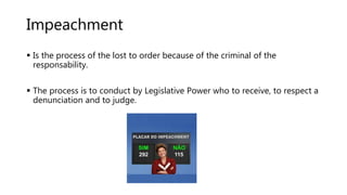 Impeachment
 Is the process of the lost to order because of the criminal of the
responsability.
 The process is to conduct by Legislative Power who to receive, to respect a
denunciation and to judge.
 