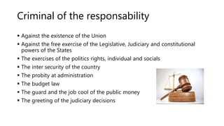 Criminal of the responsability
 Against the existence of the Union
 Against the free exercise of the Legislative, Judiciary and constitutional
powers of the States
 The exercises of the politics rights, individual and socials
 The inter security of the country
 The probity at administration
 The budget law
 The guard and the job cool of the public money
 The greeting of the judiciary decisions
 