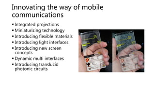 Innovating the way of mobile
communications
 Integrated projections
 Miniaturizing technology
 Introducing flexible materials
 Introducing light interfaces
 Introducing new screen
concepts
 Dynamic multi interfaces
 Introducing translucid
photonic circuits
 
