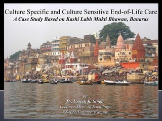 Culture Specific and Culture Sensitive End-of-Life Care
   A Case Study Based on Kashi Labh Mukti Bhawan, Banaras




                                           by
                              Dr. Umesh K. Singh
                           Lecturer, Dept. of Sociology
                            V.S.S.D. College, Kanpur
           umeshka@gmail.com | umesh.singh@live.in | Blog: sociocrat.blogspot.com
 