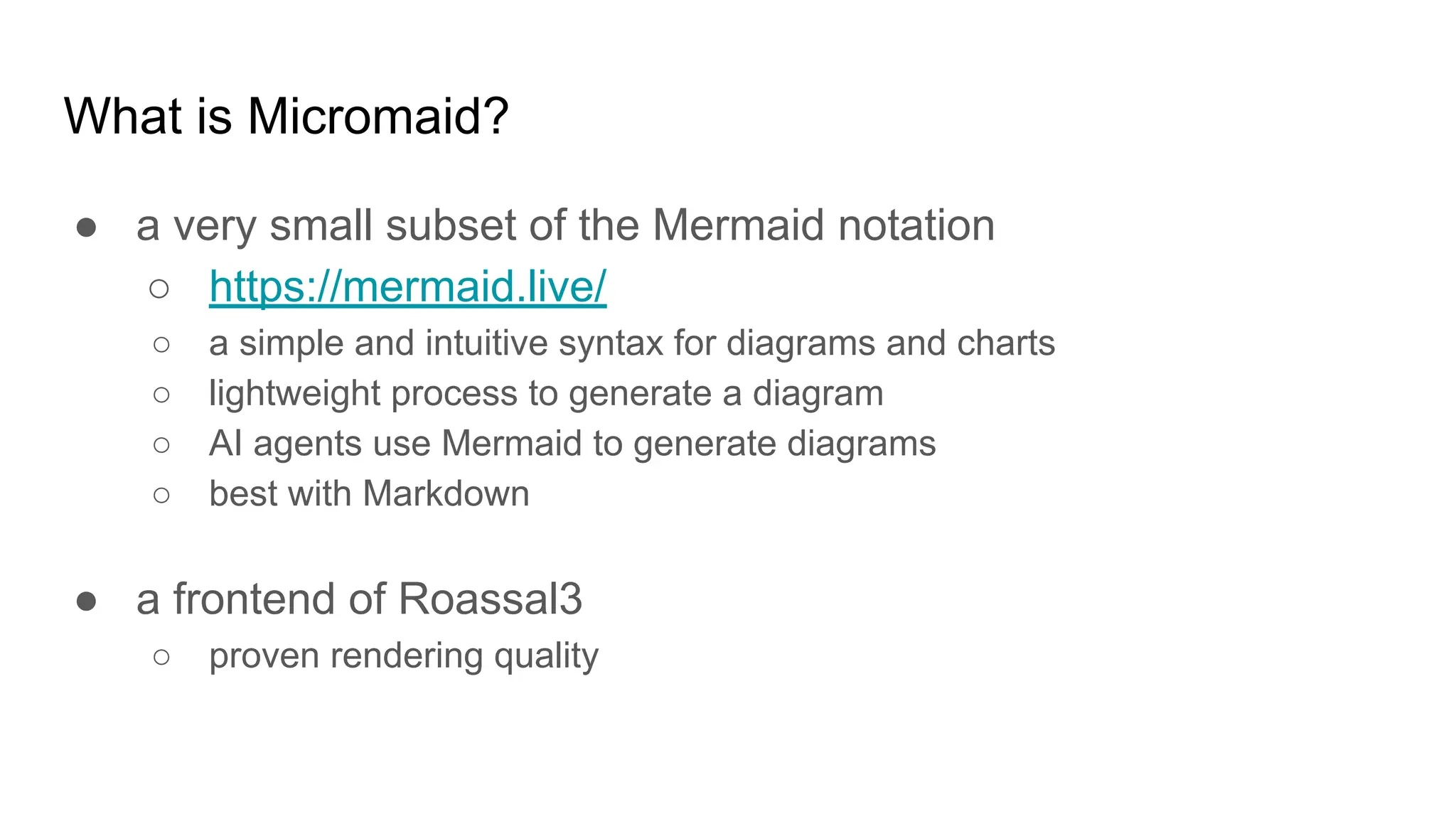 What is Micromaid?
● a very small subset of the Mermaid notation
○ https://mermaid.live/
○ a simple and intuitive syntax for diagrams and charts
○ lightweight process to generate a diagram
○ AI agents use Mermaid to generate diagrams
○ best with Markdown
● a frontend of Roassal3
○ proven rendering quality
 
