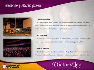 MASSA FM | TEATRO GUAÍRA
TEATRO GUAÍRA
O Centro Cultural Teatro Guaíra é uma Instituição Cultural com auditórios para teatro,
dança e espetáculos musicais, classificado como um dos maiores teatros da américa latina e já
recebeu os maiores e melhores artistas e espetáculos do mundo.
ESTRUTURA
O teatro possui acessos a portadores de deficiência física, com rampas normatizadas, há
acessos a ruas e laterais do teatro, há elevadores e dois balcões do grande auditório.
LOCALIZAÇÃO
Localizado no centro da cidade, em frente a Praça Santos Andrade, e em frente a
Universidade Federal do Paraná, tem fácil acesso a estacionamentos, pontos de ônibus e táxis.
 