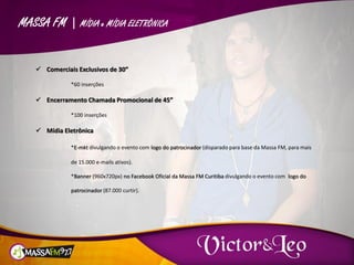 MASSA FM | MÍDIA e MÍDIA ELETRÔNICA
 Comerciais Exclusivos de 30”
*60 inserções
 Encerramento Chamada Promocional de 45”
*100 inserções
 Mídia Eletrônica
*E-mkt divulgando o evento com logo do patrocinador (disparado para base da Massa FM, para mais
de 15.000 e-mails ativos).
*Banner (960x720px) no Facebook Oficial da Massa FM Curitiba divulgando o evento com logo do
patrocinador (87.000 curtir).
 