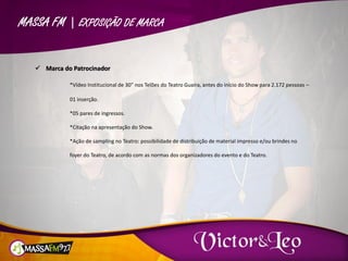 MASSA FM | EXPOSIÇÃO DE MARCA
 Marca do Patrocinador
*Vídeo Institucional de 30” nos Telões do Teatro Guaíra, antes do início do Show para 2.172 pessoas –
01 inserção.
*05 pares de ingressos.
*Citação na apresentação do Show.
*Ação de sampling no Teatro: possibilidade de distribuição de material impresso e/ou brindes no
foyer do Teatro, de acordo com as normas dos organizadores do evento e do Teatro.
 
