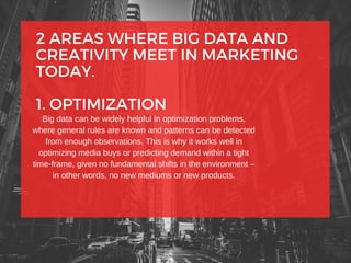2 AREAS WHERE BIG DATA AND
CREATIVITY MEET IN MARKETING
TODAY.
1. OPTIMIZATION
Big data can be widely helpful in optimization problems,
where general rules are known and patterns can be detected
from enough observations. This is why it works well in
optimizing media buys or predicting demand within a tight
time-frame, given no fundamental shifts in the environment –
in other words, no new mediums or new products.
 
