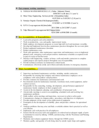  Past company working experience:-
1) VEOLIA WATER SERVICES L L C, ( Sohar , Sultanate Oman)
18/06/2013 to till date ( 3.1 year’s)
2) Shree Vinay Engineering. Services pvt.ltd. (Ahmadabad, India)
01/07/2010 to 31/05/2013 (2.10 year’s)
3) Somaiya Organic Chemical ltd.(kopargaon,India),
13/10/2003 to 12/10/2006 (3 year’s)
4) S.P.N. Co-op.sugarcane ltd.(latur,India)
20/11/2006 to 24/12/2007 (1 year)
5) Tulja BhawaniCo-op.sugarcane ltd.(Tuljapur,India)
02/01/2008 to30/06/2008 (6 month).
 Key Accountabilities & Responsibilities:-
 Lead safety programs and safety initiatives.
 Work on productivity, cost, and quality improvement teams.
 Build employee development programs to create high skill level and maximum versatility.
 Develop and Implement best-in-class maintenance practices throughout the sea water plant.
 Reduce unplanned maintenance downtime
 Reduce maintenance costs
 Work with operations, other maintenance supervision and maintenance crews to implement
planned work, emergency work and preventative maintenance schedules as required (work
as part of a team or lead the team)
 Interface with Engineering, vendors, in-house crafts and outside contractors to complete
capital projects and expense projects throughout area of responsibility
 Provide technical assistance on maintenance related needs.
 Communicate effectively (orally and written) and make decisions in emergency situations.
 Major Accountablities :-
 Supervises mechanical maintenance activities, including outside contractors.
 Responsible for ensuring that company and contract maintenance employees are in
compliance with safety policies and procedures.
 Provides estimates for maintenance and turnaround work
 Recommends needs for maintenance materials, warehouse stock, rental equipment, and/or
contract services.
 Responsible for the counseling, training, development, and performance appraisal of
maintenance hourly employees in their assigned craft.
 Assists in the development, planning and coordination of turnaround work.
 Attends daily meetings to assist in accomplishing scheduled work and resolving key
maintenance problems.
 Holds toolbox safety meetings and inspections, necessary to achieve safety goals.
 Communicates changes in company policy, procedures, and objectives to employees.
 Provides judgment on the repair versus replacement of equipment.
 Participates in the development of reliability plans and provides solutions for operational
issues.
 Analyzes problems that may arise and finds a workable solution that is practical as well as
cost efficient.
 Implements safe work practices for all employees.
 Ensures that the necessary tools and equipment are ordered and an adequate supply of parts
is maintained in stock by utilizing CMMS, and interacting with the Warehouse and Planning
Departments.
 Maintains and evaluates equipment history through the CMMS system.
 Monitors quality and quantity of work being done by outside repair shops and suppliers.
 
