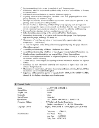  Prepares monthly activities report on mechanical work for management.
 Collaborates with lead technicians in problem solving to achieve total reliability in the most
economical means.
 Performs all necessary functions to complete maintenance projects.
 Regularly audits the work order system for volume, costs, flow, proper application of the
priority hierarchy, and manpower usage.
 Develops and maintains databases and hard files essential for the effective operation of the
planning and scheduling areas of responsibility.
 Provides feedback to the Planning and Scheduling Group regarding work packages and
develops strategies for improvements as needs are identified. Provides input for management
reports pertaining to cost, manpower utilization, productivity, reliability and forecasting.
 Prepares/Supplies drawings, sketches,specifications, procedures etc.
 Fully dismantling & assembling of Bar screens & Duelflow Band screens.
 Dismantling & assembling of all type of vertical submersible pumps, centrifugal pumps,
high-pressure pumps, multistage HP pumps etc.
 Maintenance of centrifuge screw type air compressors(Atlas copco),reciprocating
compressors ( kirloskar make).
 To carry out alignment of the driving and driven equipment by using dial gauge indicators
(Rim & Face method).
 Assembling and dismantling of Electro chlorinators & rectifiers.
 Assembling and dismantling of all type of Vessels,gear boxes & Agitator Mechanisms etc.
 Handling of dam board installation and removal 14ton, 12 ton, 10ton, and 6ton.
 Execute various types of maintenance of the plant equipment’s according to its respective
maintenance manual effectively.
 Assist in the root cause analysis and reporting of chronic mechanical problems and repeated
failures.
 Familiarize and train subordinates and newly hired mechanics to improve their skills and
enhance their productivity.
 Maintenance of steam boilers, elevators, steam valves and steam networks, ID fans, FD fans
maintenance and all related to boilers plant.
 Experience Of Steam turbine operator of capacity 3 MW, 2 MW, 1 MW, 0.8 MW, 0.6 MW,
(Kessals & Ape Bellies) & turbines generalmaintenance.
 Personal Details-
Name : Mr. SAYYED SHOYEB S.
Date of Birth : 09/01/1985
Religion Cast : Muslim
Nationality : Indian
Marital Status : Unmarried
Qualification : DIPLOMA IN MECHANICALENGINEER.
Permanent Address : A/P:Sakarwadi, Taluka : Kopargaon,
District.- Ahmednagar, Pin: - 413708, Maharashtra.
Languages Known : English, Arabic, Hindi & Marathi,(Speak ,Read, & Write)
Passport no. - H3483599,
Passport Detail Issue Place - Pune,
Issue Date - 13/03/2009,
Expiry Date - 12/03/2019.
 