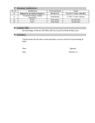 Educational Qualifications:-
Sr. No. Qualification University/Board Grade
1) Diploma in mechanical Engineer. M.S.B.T.E. 76.13% 1st
Class with dict.
2)
Vocational training (Turbine
Operation.)
Nasik Board 77.78% 1st
Class with dict.
3) H.S.E. Pune board Second class
4) S.S.C. Pune board Second class
 Computer skills:-
Best knowledge of Internet, MS Office,MS Excel, and PowerPoint & Many more.
 Declaration:-
I hereby declare that the above written particulars are true to the best of my knowledge &
belief.
Place: Signature
Date: (Sayyed s.s.).
 
