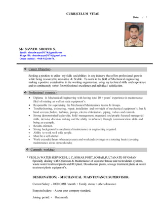 CURRICULUM VITAE
Date: / /
Mr. SAYYED SHOYEB S.
Email: shoyebsayyed3178@gmail.com
Skype ID: shoyebsayyed3178@gmail.com
Oman mobile: +968-92260874.
 Career Objective:-
Seeking a position to utilize my skills and abilities in any industry that offers professional growth
while being resourceful, innovative & flexible. To work in the field of Mechanical engineering
making a positive contribution to the working organization, using my technical skills and experience
and to continuously strive for professional excellence and individual satisfaction.
 Professional synopsis:-
 Diploma in Mechanical Engineering with having total 10 + years’ experience in maintenance
filed of rotating as well as static equipment’s.
 Responsible for supervising the Mechanical Maintenance teams & Groups.
 Troubleshooting, estimating, repair, installation and oversight of mechanical equipment’s, bar &
band screens,boilers, turbines, pumps, electro chlorinators, piping, valves and controls.
 Strong demonstrated leadership, Solid management, organized and people focused managerial
skills, decisive decision making and the ability to influence through communication skills and
being an example.
 Results oriented.
 Strong background in mechanical maintenance or engineering required.
 Ability to work well with people.
 Must be a self-starter.
 Work extended hours when necessary and weekend coverage on a rotating basis (covering
maintenance areas on weekends).
 Currently working:-
* VEOLIA WATER SERVICES L L C, SOHAR PORT,SOHAR,SULTANATE OF OMAN
Specially dealing with Operation & Maintenance of seawater Intake and recirculation systems,
waste water treatment plants and RO plant, Desalination plants, sewage treatment plants & water
treatment plants equipment’s.
DESIGINATION: - MECHANICAL MAINTENANCE SUPERVISOR.
Current Salary: - 1000 OMR / month + Family status + other allowance.
Expected salary: - As per your company standard.
Joining period: - One month.
 