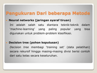 Pengukuran Dari beberapa Metode
 Neural networks (jaringan syaraf tiruan)
Ini adalah salah satu diantara teknik-teknik dalam
‘machine-learning’ yang paling popular yang bisa
digunakan untuk problem-problem klasifikasi.
 Decision tree (pohon keputusan)
Decision tree membagi ‘training set’ (data pelatihan)
secara rekursif hingga masing-masing divisi berisi contoh
dari satu kelas secara keseluruhan.
 