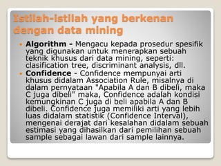 Istilah-istilah yang berkenan
dengan data mining
 Algorithm - Mengacu kepada prosedur spesifik
yang digunakan untuk menerapkan sebuah
teknik khusus dari data mining, seperti:
clasification tree, discriminant analysis, dll.
 Confidence - Confidence mempunyai arti
khusus didalam Association Rule, misalnya di
dalam pernyataan "Apabila A dan B dibeli, maka
C juga dibeli" maka, Confidence adalah kondisi
kemungkinan C juga di beli apabila A dan B
dibeli. Confidence juga memiliki arti yang lebih
luas didalam statistik (Confidence Interval),
mengenai derajat dari kesalahan didalam sebuah
estimasi yang dihasilkan dari pemilihan sebuah
sample sebagai lawan dari sample lainnya.
 