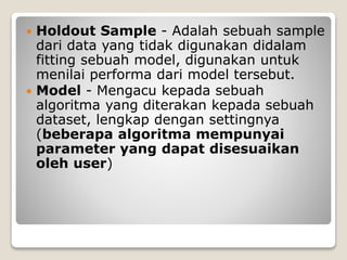  Holdout Sample - Adalah sebuah sample
dari data yang tidak digunakan didalam
fitting sebuah model, digunakan untuk
menilai performa dari model tersebut.
 Model - Mengacu kepada sebuah
algoritma yang diterakan kepada sebuah
dataset, lengkap dengan settingnya
(beberapa algoritma mempunyai
parameter yang dapat disesuaikan
oleh user)
 