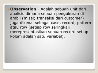  Observation - Adalah sebuah unit dari
analisis dimana sebuah pengukuran di
ambil (misal; transaksi dari customer)
juga dikenal sebagai case, record, pattern
atau row (setiap row seringkali
merepresentasikan sebuah record setiap
kolom adalah satu variabel).
 