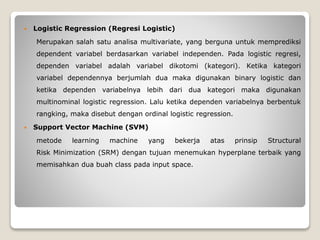  Logistic Regression (Regresi Logistic)
Merupakan salah satu analisa multivariate, yang berguna untuk memprediksi
dependent variabel berdasarkan variabel independen. Pada logistic regresi,
dependen variabel adalah variabel dikotomi (kategori). Ketika kategori
variabel dependennya berjumlah dua maka digunakan binary logistic dan
ketika dependen variabelnya lebih dari dua kategori maka digunakan
multinominal logistic regression. Lalu ketika dependen variabelnya berbentuk
rangking, maka disebut dengan ordinal logistic regression.
 Support Vector Machine (SVM)
metode learning machine yang bekerja atas prinsip Structural
Risk Minimization (SRM) dengan tujuan menemukan hyperplane terbaik yang
memisahkan dua buah class pada input space.
 