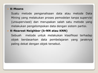  K-Means
Suatu metode penganalisaan data atau metode Data
Mining yang melakukan proses pemodelan tanpa supervisi
(unsupervised) dan merupakan salah satu metode yang
melakukan pengelompokan data dengan sistem partisi.
 K-Nearest Neighbor (k-NN atau KNN)
Sebuah metode untuk melakukan klasifikasi terhadap
objek berdasarkan data pembelajaran yang jaraknya
paling dekat dengan objek tersebut.
 