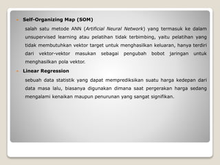  Self-Organizing Map (SOM)
salah satu metode ANN (Artificial Neural Network) yang termasuk ke dalam
unsupervised learning atau pelatihan tidak terbimbing, yaitu pelatihan yang
tidak membutuhkan vektor target untuk menghasilkan keluaran, hanya terdiri
dari vektor-vektor masukan sebagai pengubah bobot jaringan untuk
menghasilkan pola vektor.
 Linear Regression
sebuah data statistik yang dapat memprediksikan suatu harga kedepan dari
data masa lalu, biasanya digunakan dimana saat pergerakan harga sedang
mengalami kenaikan maupun penurunan yang sangat signifikan.
 