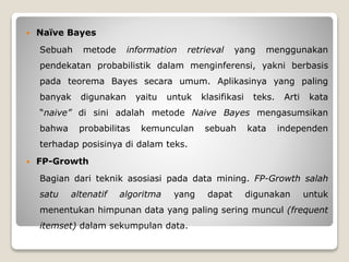  Naïve Bayes
Sebuah metode information retrieval yang menggunakan
pendekatan probabilistik dalam menginferensi, yakni berbasis
pada teorema Bayes secara umum. Aplikasinya yang paling
banyak digunakan yaitu untuk klasifikasi teks. Arti kata
“naive” di sini adalah metode Naive Bayes mengasumsikan
bahwa probabilitas kemunculan sebuah kata independen
terhadap posisinya di dalam teks.
 FP-Growth
Bagian dari teknik asosiasi pada data mining. FP-Growth salah
satu altenatif algoritma yang dapat digunakan untuk
menentukan himpunan data yang paling sering muncul (frequent
itemset) dalam sekumpulan data.
 