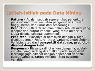 Istilah-istilah pada Data Mining
 Pattern - Adalah sebuah seperangkat pengukuran
pada sebuah observasi atau pengamatan.(misal:
tinggi, berat, dan umur dari seseorang)
 Prediction - Berarti ramalan dalam sebuah nilai yang
didapat dari output variabel yang terus menerus
(Juga dikenal sebagai estimation).
 Predictor - Biasanya di notasikan dengan X juga
disebut dengan Feature, Input Variable, Independent
Variable, atau dari perspektif database, predictor
disebut dengan field.
 Response - Biasanya dinotasikan dengan Y, adalah
variabel yang sedang diramalkan pada supervised
learning; juga dikenal dengan dependent variable,
output variable, target variable, atau outcome
variable.
 