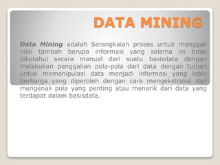 DATA MINING
Data Mining adalah Serangkaian proses untuk menggali
nilai tambah berupa informasi yang selama ini tidak
diketahui secara manual dari suatu basisdata dengan
melakukan penggalian pola-pola dari data dengan tujuan
untuk memanipulasi data menjadi informasi yang lebih
berharga yang diperoleh dengan cara mengekstraksi dan
mengenali pola yang penting atau menarik dari data yang
terdapat dalam basisdata.
 