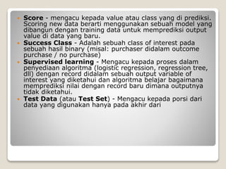  Score - mengacu kepada value atau class yang di prediksi.
Scoring new data berarti menggunakan sebuah model yang
dibangun dengan training data untuk memprediksi output
value di data yang baru.
 Success Class - Adalah sebuah class of interest pada
sebuah hasil binary (misal: purchaser didalam outcome
purchase / no purchase)
 Supervised learning - Mengacu kepada proses dalam
penyediaan algoritma (logistic regression, regression tree,
dll) dengan record didalam sebuah output variable of
interest yang diketahui dan algoritma belajar bagaimana
memprediksi nilai dengan record baru dimana outputnya
tidak diketahui.
 Test Data (atau Test Set) - Mengacu kepada porsi dari
data yang digunakan hanya pada akhir dari
 
