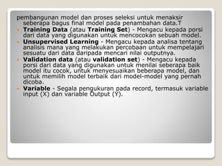 pembangunan model dan proses seleksi untuk menaksir
seberapa bagus final model pada penambahan data.T
 Training Data (atau Training Set) - Mengacu kepada porsi
dari data yang digunakan untuk mencocokan sebuah model.
 Unsupervised Learning - Mengacu kepada analisa tentang
analisis mana yang melakukan percobaan untuk mempelajari
sesuatu dari data daripada mencari nilai outputnya.
 Validation data (atau validation set) - Mengacu kepada
porsi dari data yang digunakan untuk menilai seberapa baik
model itu cocok, untuk menyesuaikan beberapa model, dan
untuk memilih model terbaik dari model-model yang pernah
dicoba.
 Variable - Segala pengukuran pada record, termasuk variable
input (X) dan variable Output (Y).
 