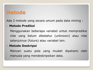 Metode
Ada 2 metode yang secara umum pada data mining :
 Metode Prediksi
Menggunakan beberapa variabel untuk memprediksi
nilai yang belum diketahui (unknown) atau nilai
selanjutnya (future) atau variabel lain.
 Metode Deskripsi
Mencari suatu pola yang mudah dipahami oleh
manusia yang mendeskripsikan data.
 