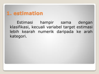 1. estimation
Estimasi hampir sama dengan
klasifikasi, kecuali variabel target estimasi
lebih kearah numerik daripada ke arah
kategori.
 