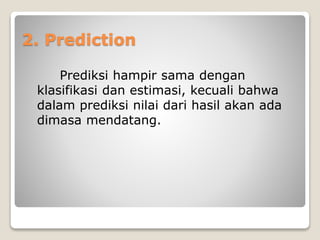 2. Prediction
Prediksi hampir sama dengan
klasifikasi dan estimasi, kecuali bahwa
dalam prediksi nilai dari hasil akan ada
dimasa mendatang.
 