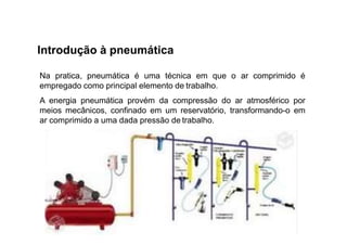 Introdução à pneumática
Na pratica, pneumática é uma técnica em que o ar comprimido é
empregado como principal elemento de trabalho.
A energia pneumática provém da compressão do ar atmosférico por
meios mecânicos, confinado em um reservatório, transformando-o em
ar comprimido a uma dada pressão de trabalho.
 