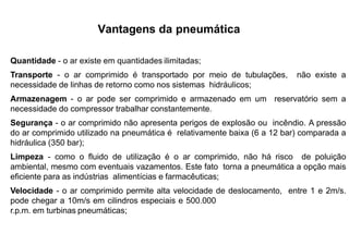 Vantagens da pneumática
Quantidade - o ar existe em quantidades ilimitadas;
Transporte - o ar comprimido é transportado por meio de tubulações, não existe a
necessidade de linhas de retorno como nos sistemas hidráulicos;
Armazenagem - o ar pode ser comprimido e armazenado em um reservatório sem a
necessidade do compressor trabalhar constantemente.
Segurança - o ar comprimido não apresenta perigos de explosão ou incêndio. A pressão
do ar comprimido utilizado na pneumática é relativamente baixa (6 a 12 bar) comparada a
hidráulica (350 bar);
Limpeza - como o fluido de utilização é o ar comprimido, não há risco de poluição
ambiental, mesmo com eventuais vazamentos. Este fato torna a pneumática a opção mais
eficiente para as indústrias alimentícias e farmacêuticas;
Velocidade - o ar comprimido permite alta velocidade de deslocamento, entre 1 e 2m/s.
pode chegar a 10m/s em cilindros especiais e 500.000
r.p.m. em turbinas pneumáticas;
 