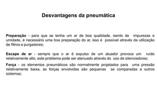 Desvantagens da pneumática
Preparação - para que se tenha um ar de boa qualidade, isento de impurezas e
umidade, é necessário uma boa preparação do ar, isso é possível através da utilização
de filtros e purgadores;
Escape de ar - sempre que o ar é expulso de um atuador provoca um ruído
relativamente alto, este problema pode ser atenuado através do uso de silenciadores;
Força - os elementos pneumáticos são normalmente projetados para uma pressão
relativamente baixa, as forças envolvidas são pequenas se comparadas a outros
sistemas;
 
