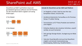 SharePoint auf AWS
©	Beck	et	al.	Services	GmbH,	2016
SharePoint	auf	AWS’	IaaS	Platform	lässt sich
grundsätzlich genauso aufbauen wie On	Premises.	
Für den	SharePoint	Admin	ergeben sich wenig
Änderungen.
2-Tier	Model:
3-Tier	Model:
Gründe für SharePoint	auf	der	AWS	IaaS	Platform
• Im Vergleich zu PaaS	/	SaaS	ist man	Herr	des	
kompletten Stacks,	inclusive	SQL
• Annähernd identischer Farmaufbau zu On	Premises	
Setups	à valides Testing
• Farmsolutions unf 3rd Party	Produkte wie AvePoint
sind möglich
• Einfaches Skalieren der	einzelnen Schichten,	sowohl
vertikal,	als auch horizontal
• Sehr geringe Storage-Kosten.	Auslagerung von	Blobs	
auf	S3
• Viele der	Cloud-Benefits	sind auch bei SharePoint	
möglich und	sinnvoll:	Automatisierung,	
Bootstrapping,	Skalierung,	CloudFormation,	…
 
