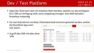 Dev / Test Platform
©	Beck	et	al.	Services	GmbH,	2016
§ Jedes Dev	Team	kann über ein einfaches Web-Interface,	welches	nur die	wichtigsten
EC2	/	EBS	zur Verfügung stellt,	seine	Umgebung managen.	Kein AWS	Konsolen-
KnowHow notwendig.
§ Für Last	Tests	können via	Ruby	/	Elasticbeanstalk Instanzen gestartet werden,	welche
die	SharePoint	App	unter
Last	setzen.	
§ Zugriff über RDP	mit oder ohne
VPN
 