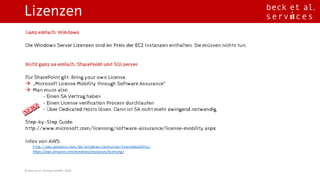Lizenzen
©	Beck	et	al.	Services	GmbH,	2016
Ganz einfach: Windows
Die Windows Server Lizenzen sind im Preis der EC2 Instanzen enthalten. Sie müssen nichts tun.
Nicht ganz so einfach: SharePoint und SQLserver
Für SharePoint gilt: Bring your own License.
à „Microsoft License Mobility through Software Assurance“
à Man muss also
• - Einen SA Vertrag haben
à - Einen License verification Process durchlaufen
à - Über Dedicated Hosts lösen. Dann ist SA nicht mehr zwingend notwendig
Step-by-Step Guide:
http://www.microsoft.com/licensing/software-assurance/license-mobility.aspx
Infos von AWS:
ü http://aws.amazon.com/de/windows/resources/licensemobility/
ü https://aws.amazon.com/windows/resources/licensing/
 