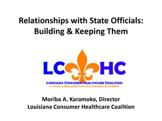 Relationships with State Officials: Building & Keeping Them Moriba A. Karamoko, Director Louisiana Consumer Healthcare Coalition 