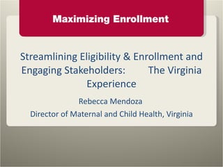 Streamlining Eligibility & Enrollment and Engaging Stakeholders:  The Virginia Experience Rebecca Mendoza  Director of Maternal and Child Health, Virginia 