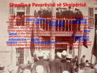 Shpallja e Pavarësisë së Shqipërisë
Shpallja e Pavarësisë ose Deklarata e Pavarësisë është shpallja e
pavarësisë së Vilajetit shqiptar nga Perandoria Osmane.Shqipëria u
vetëshpall e pavarur në Vlorë më 28 nëntor 1912 nga Ismail Qemali. Në
shpalljen pavarësisë morën pjesë 83 delegatë nga të gjitha trevat
shqiptare. Menjëherë pas shpalljes së pavarësisë, Asambleja e Vlorës
formoi qeverinë e parë të Shqipërisë së Pavarur të drejtuar nga Ismail
Qemali si dhe Pleqësinë. Njohja ndërkombëtare e pavarësisë si dhe
përcaktimi i kufijve të Shqipërisë u bë pas një viti në Konferencën e
ambasadorëve në Londër, vendim i së cilës qe shpallja e Principatës
shqiptare sovrane nga Perandoria Osmane nën mbikqyrjen e Komisionit
Ndërkombëtar të Kontrollit dhe lënia e gjysmës së territoreve të shtetit
të porsaformuar jashtë kufijve të tij administrativë.
 