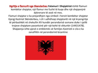 Falamuri i Shqipërisë është flamuri
kombëtar shqiptar, një flamur me fushë të kuqe dhe një shqiponjnë
dykrenare të zezë në mes.
Flamuri shqiptar e ka prejardhjen nga simboli i heroit kombëtar shqiptar
Gjergj Kastriot Skënderbeu, i cili i udhëhoqi shqiptarët në një kryengritje
të përbashkët në shekullin XV kundër perandorisë osmane duke i sjellë
trojeve shqiptare pavarësinë për një kohë të shkurtër (14431478).
Shqiponja ishte pjesë e emblemës së familjes Kastrioti e cila e ka
zanafillën në perandorinë bizantine
 
