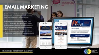MARKETING & DEVELOPMENT CASE STUDY
EMAIL MARKETING
Established standardized email templates and
best practices for marketing emails to increase
open rate and decrease unsubscribe rate.
•	Designed a monthly newsletter email, ¡Oye
SHPE!, written and sent by CGC every month.
•	Designed email templates for each conference
to be consistent with the conference branding.
•	Strategized and executed email campaigns to
build membership, grow latinXfactor webinar
attendance, and increase conference registration.
 