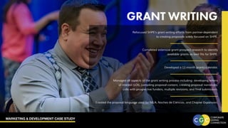 MARKETING & DEVELOPMENT CASE STUDY
Refocused SHPE’s grant writing efforts from partner-dependent
to creating proposals solely focused on SHPE.
Completed extensive grant prospect research to identify
available grants as best fits for SHPE.
Developed a 12-month grants calendar.
Managed all aspects of the grant writing process including: developing letters
of interest (LOI), compiling proposal content, creating proposal narratives,
calls with prospective funders, multiple revisions, and final submission.
Created the proposal language used for NILA, Noches de Ciencias, and Chapter Expansion.
GRANT WRITING
 