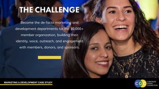 MARKETING & DEVELOPMENT CASE STUDY
THE CHALLENGE
Become the de-facto marketing and
development departments for the 10,000+
member organization, building their
identity, voice, outreach, and engagement
with members, donors, and sponsors.
THE CHALLENGE
 