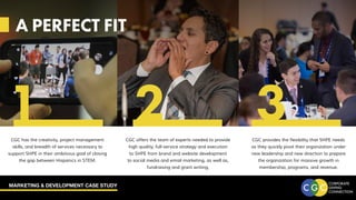 MARKETING & DEVELOPMENT CASE STUDY
A PERFECT FIT
CGC offers the team of experts needed to provide
high quality, full-service strategy and execution
to SHPE from brand and website development
to social media and email marketing, as well as,
fundraising and grant writing.
CGC has the creativity, project management
skills, and breadth of services necessary to
support SHPE in their ambitious goal of closing
the gap between Hispanics in STEM.
CGC provides the flexibility that SHPE needs
as they quickly pivot their organization under
new leadership and new direction to prepare
the organization for massive growth in
membership, programs, and revenue.
A PERFECT FIT
1 2 3
 