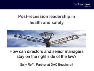 Post-recession leadership in
health and safety
How can directors and senior managers
stay on the right side of the law?
Sally Roff , Partner at DAC Beachcroft
 