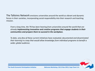 Welcome Workshop, 18-21 Nov 2013, Cape Town S.A.The Youth Economic Participation Initiative
The Talloires Network envisions universities around the world as vibrant and dynamic
forces in their societies, incorporating social responsibility into their research and teaching
mission.
From a long time, the TN has been hearing from universities around the world that are
already implementing innovative and creative programs that engage students in their
communities and prepare them to succeed in the workplace.
To date, very few of these current initiatives have evaluated, documented and disseminated
their learning in a way that would allow knowledge from individual programs to benefit a
wider, global audience.
 