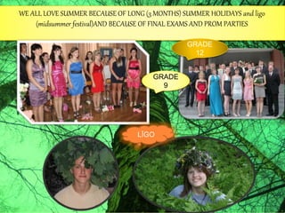 WE ALL LOVE SUMMER BECAUSE OF LONG (3 MONTHS) SUMMER HOLIDAYS and ligo
(midsummer festival)AND BECAUSE OF FINAL EXAMS AND PROM PARTIES
GRADE
12
GRADE
9
LĪGO
 