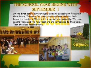 THE SCHOOL YEAR BEGINS WITH
SEPTEMBER 1
On the first school day our pupils come to school with flowers in
their hands. They are for their class-teachers and for their
favourite teachers. We start the day with an assembly. We have
guests there and the new teachers are introduced to the pupils.
Then the class lesson starts.
 