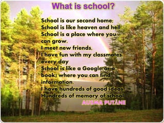 School is our second home;
School is like heaven and hell;
School is a place where you
can grow.
I meet new friends,
I have fun with my classmates
every day
School is like a Google(or a
book) where you can find
information.
I have hundreds of good ideas,
Hundreds of memory of school
 