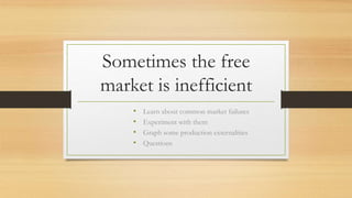 Sometimes the free
market is inefficient
• Learn about common market failures
• Experiment with them
• Graph some production externalities
• Questions
 